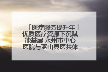 医疗服务提升年丨优质医疗资源下沉赋能基层 永州市中心医院与蓝山县医共体总院共筑健康屏障