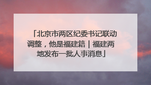 北京市两区纪委书记联动调整，他是福建籍｜福建两地发布一批人事消息