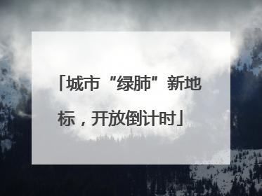城市“绿肺”新地标，开放倒计时