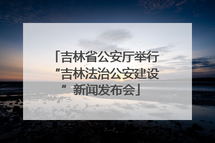 吉林省公安厅举行“吉林法治公安建设”新闻发布会
