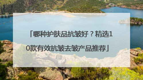 哪种护肤品抗皱好？精选10款有效抗皱去皱产品推荐