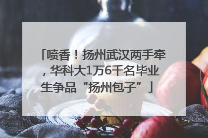 喷香！扬州武汉两手牵，华科大1万6千名毕业生争品“扬州包子”