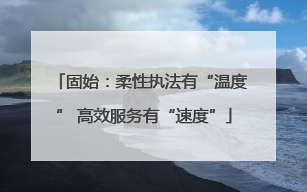 固始：柔性执法有“温度” 高效服务有“速度”