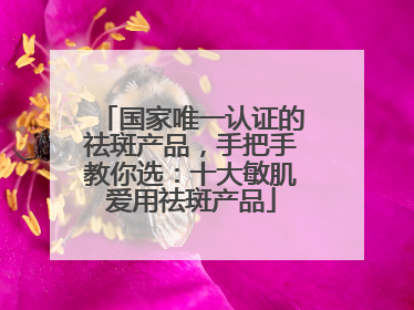 国家唯一认证的祛斑产品，手把手教你选：十大敏肌爱用祛斑产品