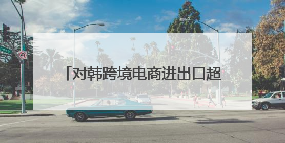 对韩跨境电商进出口超20亿元 威海综保区打造跨境电商聚集区