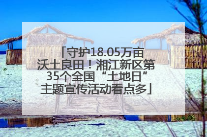 守护18.05万亩沃土良田！湘江新区第35个全国“土地日”主题宣传活动看点多