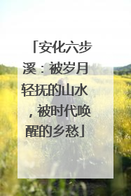 安化六步溪：被岁月轻抚的山水，被时代唤醒的乡愁