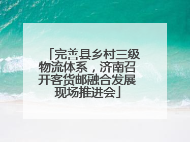完善县乡村三级物流体系，济南召开客货邮融合发展现场推进会