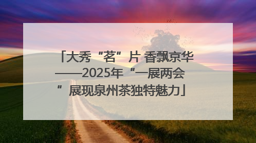 大秀“茗”片 香飘京华——2025年“一展两会”展现泉州茶独特魅力