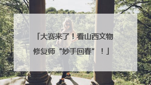 大赛来了！看山西文物修复师“妙手回春”！