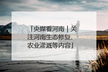 央媒看河南｜关注河南生态修复、农业灌溉等内容