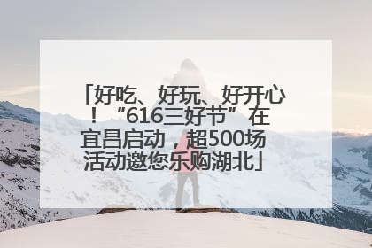 好吃、好玩、好开心！“616三好节”在宜昌启动，超500场活动邀您乐购湖北