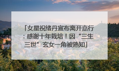 女星祝绪丹宣布离开嘉行：感谢十年栽培！因“三生三世”玄女一角被熟知