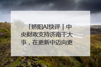 娇阳AI快评｜中央财政支持济南干大事，在更新中迈向更“新”的未来