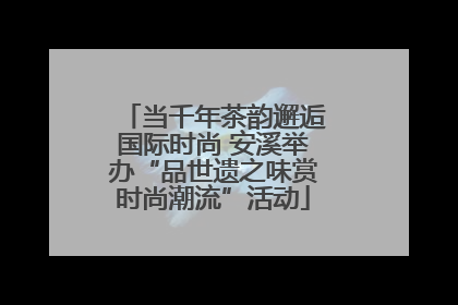 当千年茶韵邂逅国际时尚 安溪举办“品世遗之味赏时尚潮流”活动