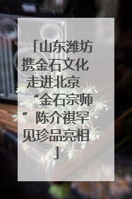 山东潍坊携金石文化走进北京 “金石宗师”陈介祺罕见珍品亮相