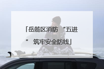 岳麓区消防 “五进” 筑牢安全防线