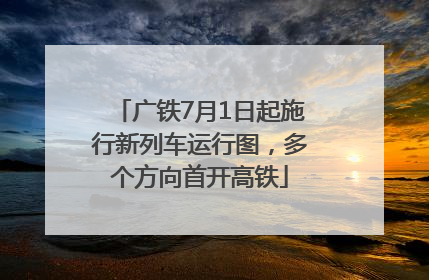 广铁7月1日起施行新列车运行图，多个方向首开高铁