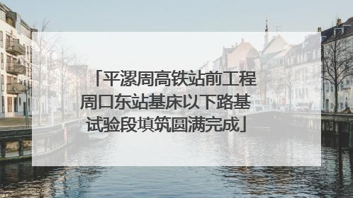 平漯周高铁站前工程周口东站基床以下路基试验段填筑圆满完成