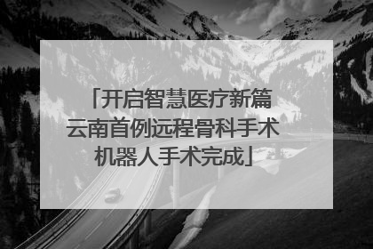 开启智慧医疗新篇 云南首例远程骨科手术机器人手术完成