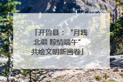 开鲁县：“月践北疆 粽情端午”共绘文明新画卷