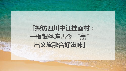 探访四川中江挂面村：一根银丝连古今 “烹”出文旅融合好滋味