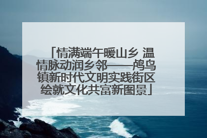 情满端午暖山乡 温情脉动润乡邻——鸬鸟镇新时代文明实践街区绘就文化共富新图景