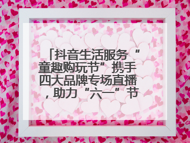 抖音生活服务“童趣购玩节”携手四大品牌专场直播，助力“六一”节日消费
