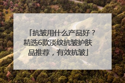抗皱用什么产品好？精选6款淡纹抗皱护肤品推荐，有效抗皱