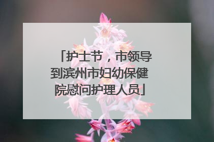 护士节，市领导到滨州市妇幼保健院慰问护理人员