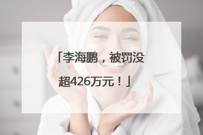 李海鹏，被罚没超426万元！