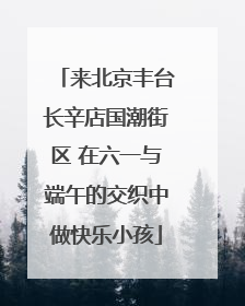 来北京丰台长辛店国潮街区 在六一与端午的交织中做快乐小孩