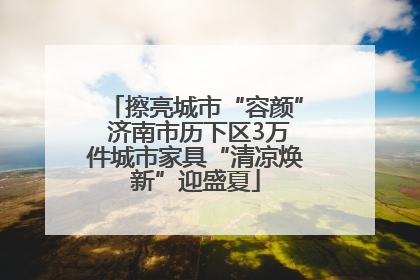 擦亮城市“容颜” 济南市历下区3万件城市家具“清凉焕新”迎盛夏