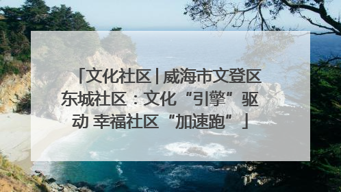 文化社区│威海市文登区东城社区：文化“引擎”驱动 幸福社区“加速跑”