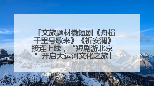 文旅题材微短剧《舟楫千里号歌来》《祈安澜》接连上线，“短剧游北京”开启大运河文化之旅