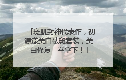 斑肌封神代表作，初源漾美白祛斑套装，美白修复一举拿下！