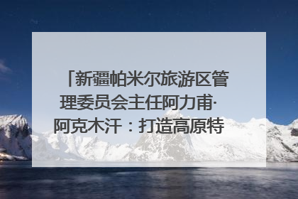 新疆帕米尔旅游区管理委员会主任阿力甫·阿克木汗：打造高原特色文旅品牌 推动县域旅游高质量发展｜第七届全国县域旅游研究成果发布系列活动