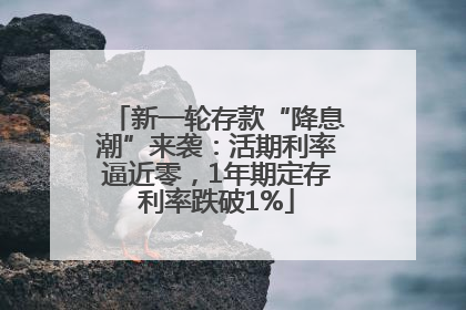 新一轮存款“降息潮”来袭：活期利率逼近零，1年期定存利率跌破1%