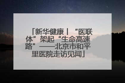 新华健康丨“医联体”架起“生命高速路”——北京市和平里医院走访见闻
