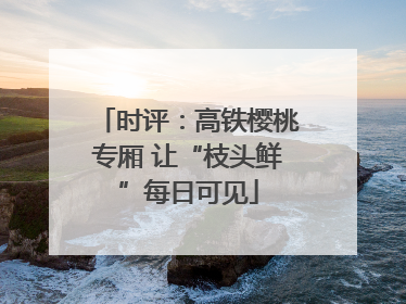 时评：高铁樱桃专厢 让“枝头鲜”每日可见