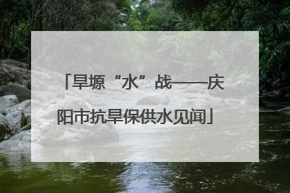 旱塬“水”战——庆阳市抗旱保供水见闻