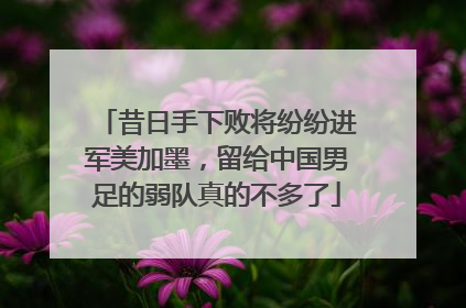 昔日手下败将纷纷进军美加墨，留给中国男足的弱队真的不多了