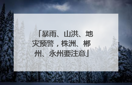 暴雨、山洪、地灾预警，株洲、郴州、永州要注意