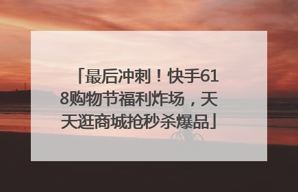 最后冲刺！快手618购物节福利炸场，天天逛商城抢秒杀爆品