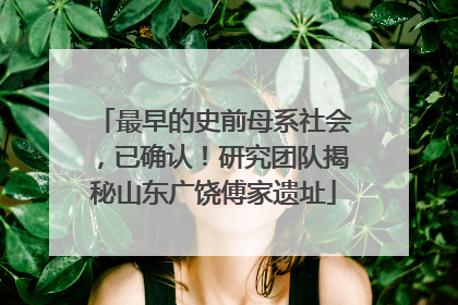 最早的史前母系社会，已确认！研究团队揭秘山东广饶傅家遗址