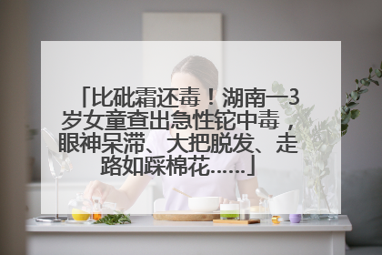 比砒霜还毒！湖南一3岁女童查出急性铊中毒，眼神呆滞、大把脱发、走路如踩棉花……