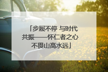 步履不停 与时代共振——怀仁者之心 不畏山高水远
