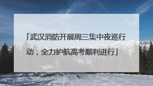 武汉消防开展周三集中夜巡行动，全力护航高考顺利进行