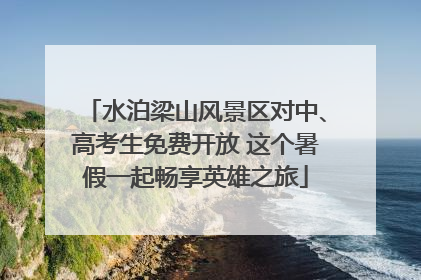 水泊梁山风景区对中、高考生免费开放 这个暑假一起畅享英雄之旅