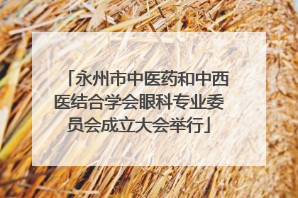 永州市中医药和中西医结合学会眼科专业委员会成立大会举行